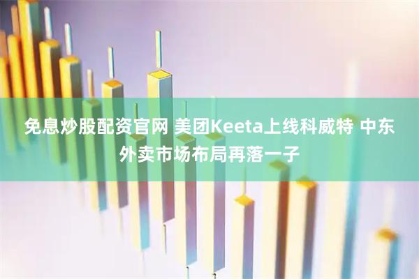 免息炒股配资官网 美团Keeta上线科威特 中东外卖市场布局再落一子