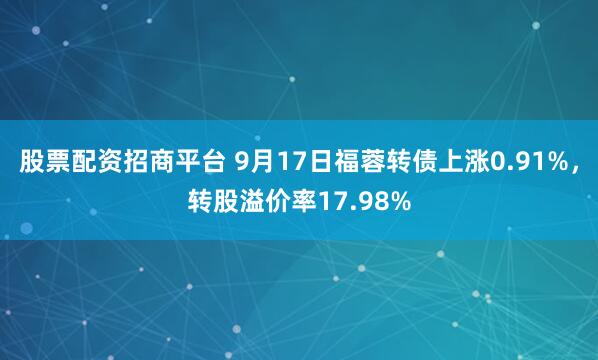 股票配资招商平台 9月17日福蓉转债上涨0.91%，转股溢价率17.98%