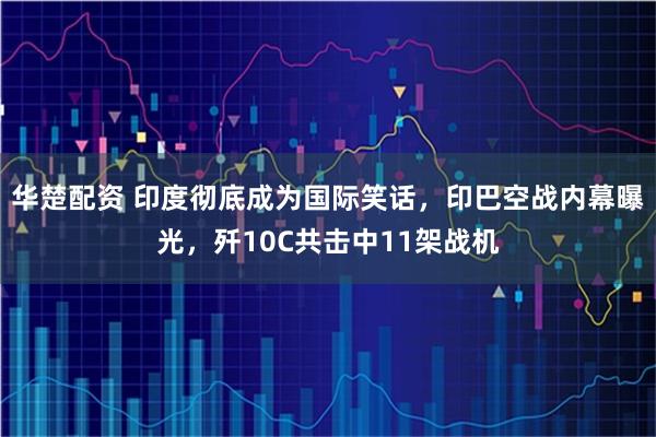 华楚配资 印度彻底成为国际笑话，印巴空战内幕曝光，歼10C共击中11架战机