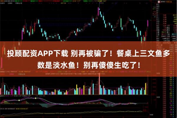 投顾配资APP下载 别再被骗了！餐桌上三文鱼多数是淡水鱼！别再傻傻生吃了！