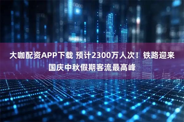 大咖配资APP下载 预计2300万人次！铁路迎来国庆中秋假期客流最高峰