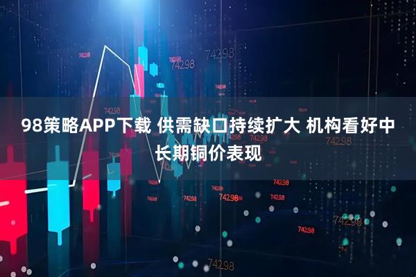 98策略APP下载 供需缺口持续扩大 机构看好中长期铜价表现