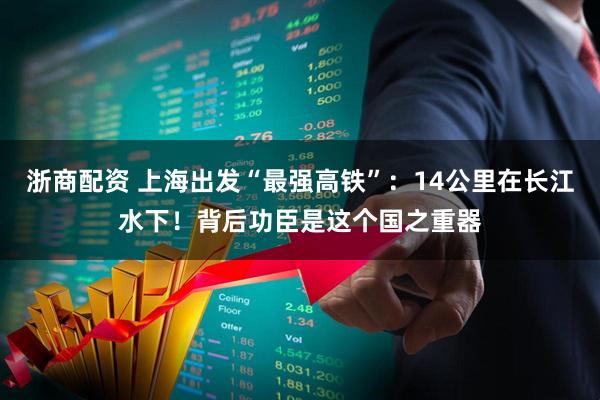 浙商配资 上海出发“最强高铁”:14公里在长江水下!背后功臣是这个国之重器