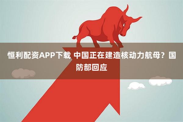 恒利配资APP下载 中国正在建造核动力航母？国防部回应