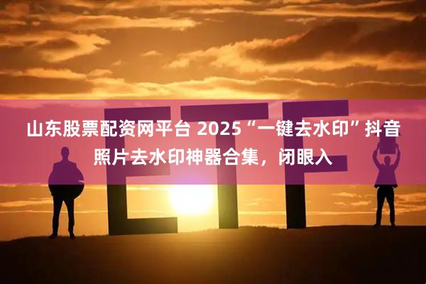 山东股票配资网平台 2025“一键去水印”抖音照片去水印神器合集，闭眼入