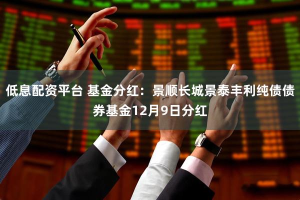 低息配资平台 基金分红:景顺长城景泰丰利纯债债券基金12月9日分红