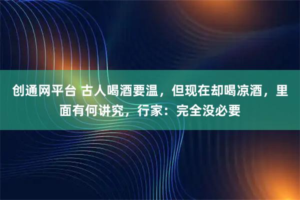 创通网平台 古人喝酒要温,但现在却喝凉酒,里面有何讲究,行家:完全没必要