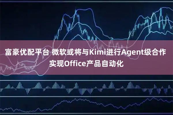 富豪优配平台 微软或将与Kimi进行Agent级合作 实现Office产品自动化