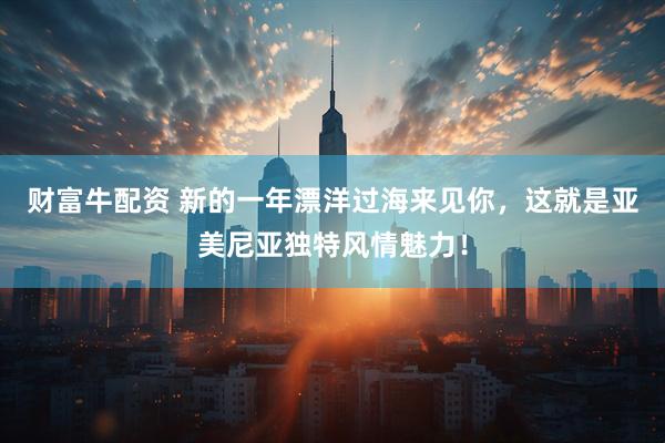 财富牛配资 新的一年漂洋过海来见你,这就是亚美尼亚独特风情魅力!