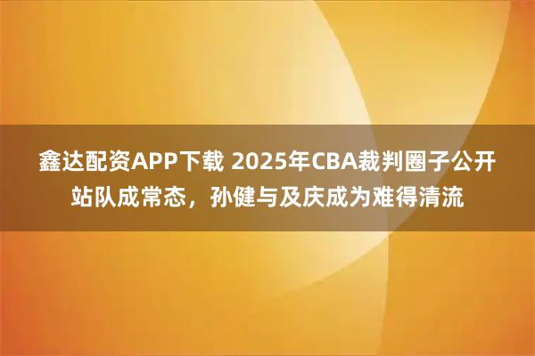 鑫达配资APP下载 2025年CBA裁判圈子公开站队成常态,孙健与及庆成为难得清流
