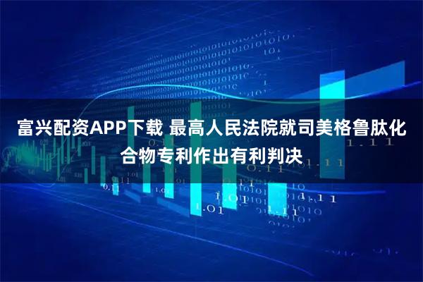 富兴配资APP下载 最高人民法院就司美格鲁肽化合物专利作出有利判决