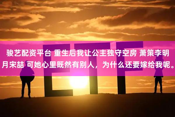 骏艺配资平台 重生后我让公主独守空房 萧策李明月宋喆 可她心里既然有别人，为什么还要嫁给我呢。