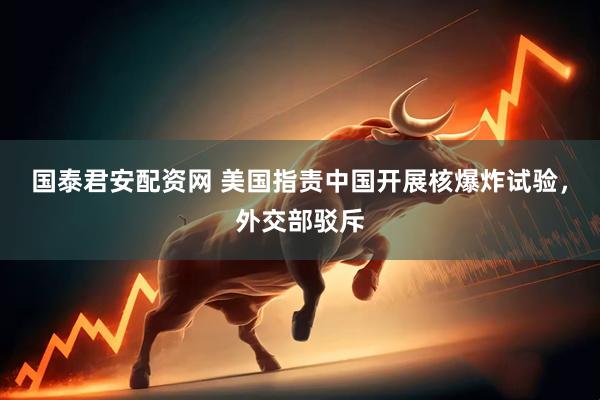 国泰君安配资网 美国指责中国开展核爆炸试验，外交部驳斥