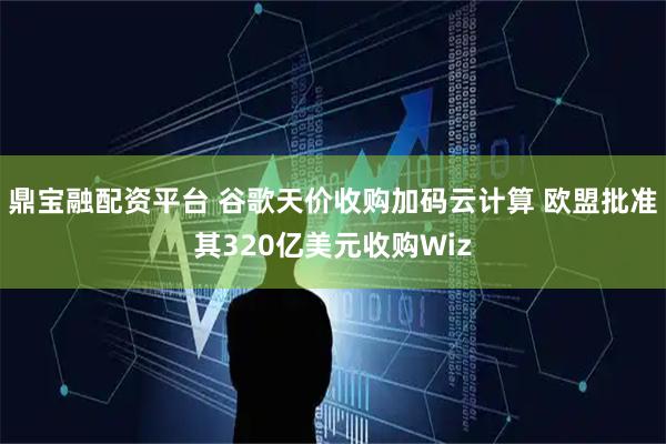 鼎宝融配资平台 谷歌天价收购加码云计算 欧盟批准其320亿美元收购Wiz
