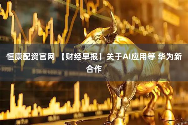 恒康配资官网 【财经早报】关于AI应用等 华为新合作