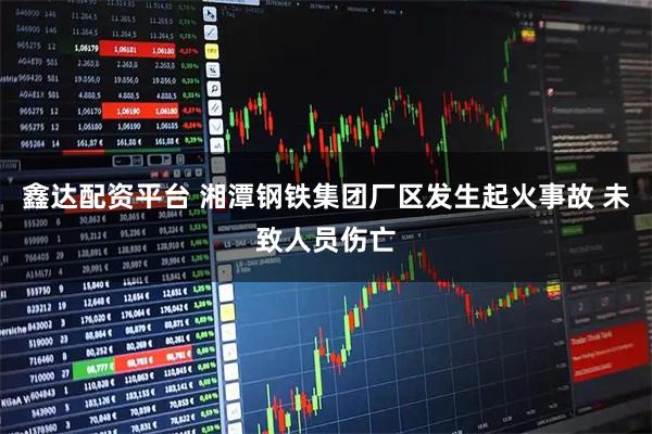 鑫达配资平台 湘潭钢铁集团厂区发生起火事故 未致人员伤亡