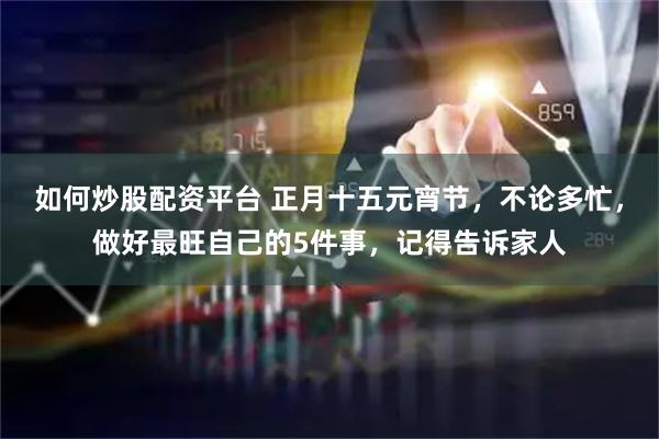 如何炒股配资平台 正月十五元宵节，不论多忙，做好最旺自己的5件事，记得告诉家人