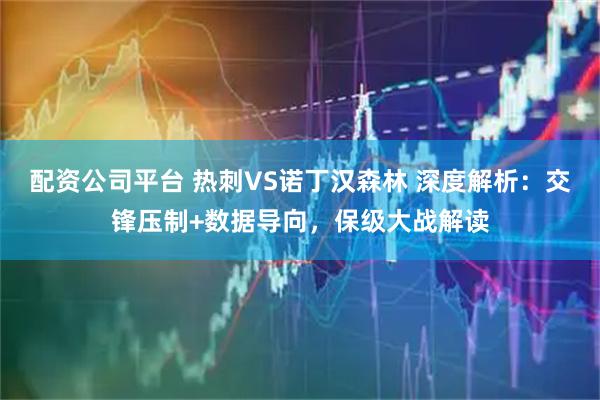 配资公司平台 热刺VS诺丁汉森林 深度解析：交锋压制+数据导向，保级大战解读